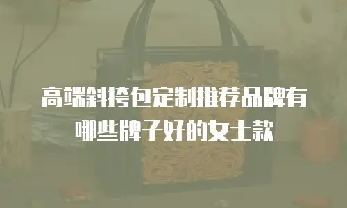 高端斜挎包定制推荐品牌有哪些牌子好的女士款
