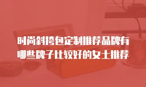时尚斜挎包定制推荐品牌有哪些牌子比较好的女士推荐