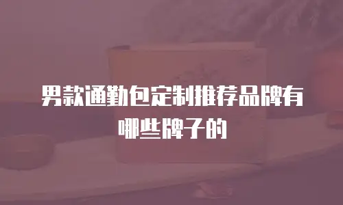 男款通勤包定制推荐品牌有哪些牌子的
