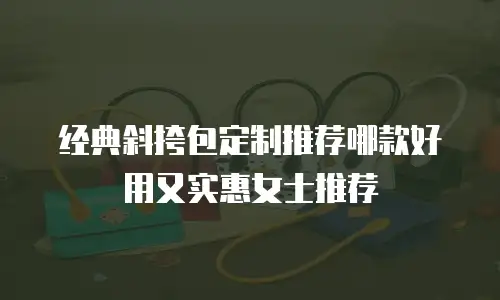 经典斜挎包定制推荐哪款好用又实惠女士推荐