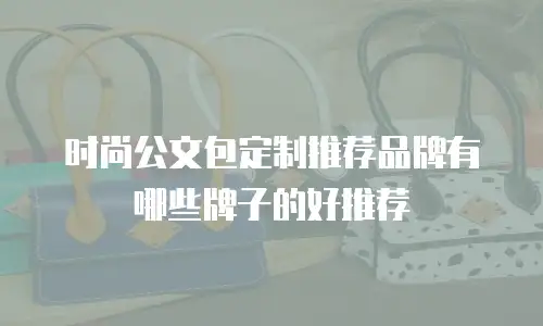 时尚公文包定制推荐品牌有哪些牌子的好推荐
