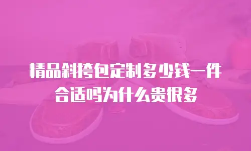 精品斜挎包定制多少钱一件合适吗为什么贵很多