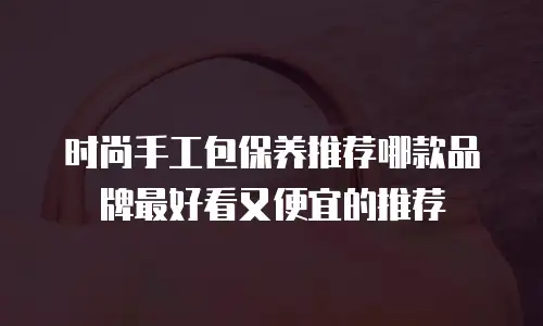 时尚手工包保养推荐哪款品牌最好看又便宜的推荐