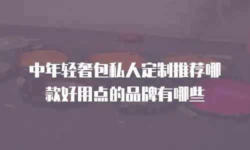 中年轻奢包私人定制推荐哪款好用点的品牌有哪些