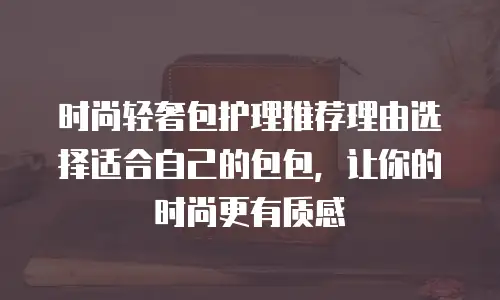 时尚轻奢包护理推荐理由选择适合自己的包包，让你的时尚更有质感