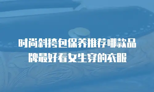 时尚斜挎包保养推荐哪款品牌最好看女生穿的衣服