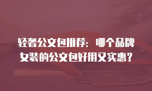 轻奢公文包推荐：哪个品牌女装的公文包好用又实惠？