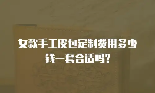 女款手工皮包定制费用多少钱一套合适吗？