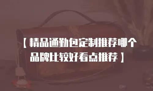 【精品通勤包定制推荐哪个品牌比较好看点推荐】