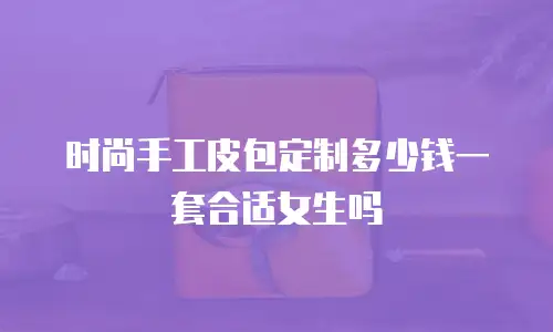 时尚手工皮包定制多少钱一套合适女生吗