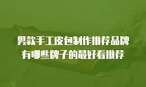 男款手工皮包制作推荐品牌有哪些牌子的最好看推荐