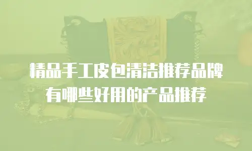 精品手工皮包清洁推荐品牌有哪些好用的产品推荐