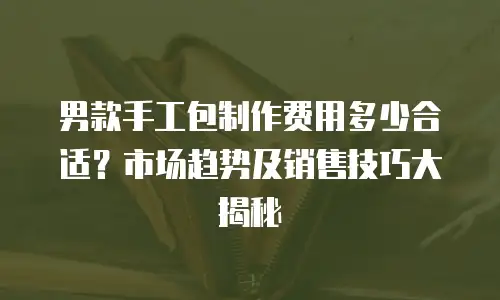男款手工包制作费用多少合适？市场趋势及销售技巧大揭秘