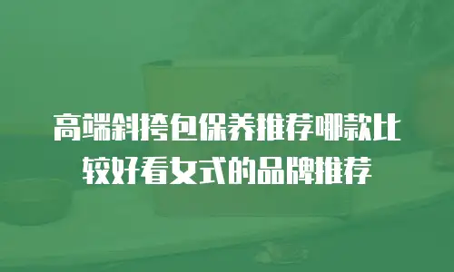 高端斜挎包保养推荐哪款比较好看女式的品牌推荐