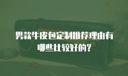 男款牛皮包定制推荐理由有哪些比较好的？