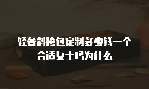 轻奢斜挎包定制多少钱一个合适女士吗为什么