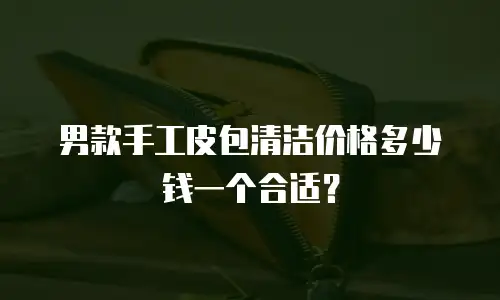 男款手工皮包清洁价格多少钱一个合适？