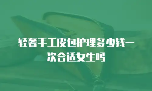轻奢手工皮包护理多少钱一次合适女生吗