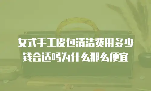 女式手工皮包清洁费用多少钱合适吗为什么那么便宜