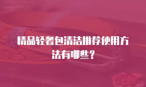 精品轻奢包清洁推荐使用方法有哪些？
