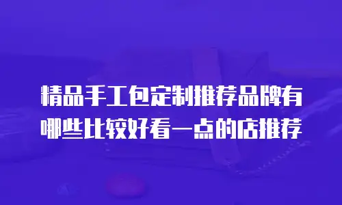精品手工包定制推荐品牌有哪些比较好看一点的店推荐
