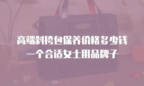 高端斜挎包保养价格多少钱一个合适女士用品牌子
