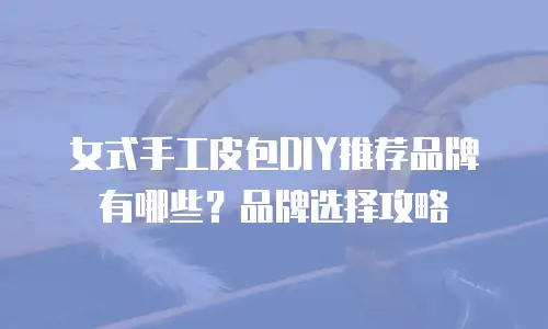 女式手工皮包DIY推荐品牌有哪些？品牌选择攻略