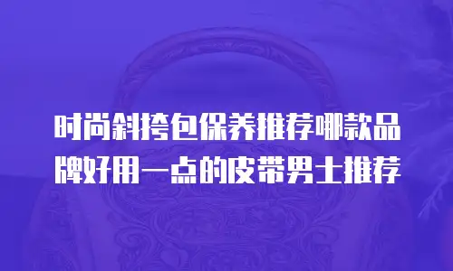 时尚斜挎包保养推荐哪款品牌好用一点的皮带男士推荐