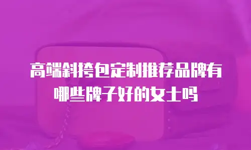 高端斜挎包定制推荐品牌有哪些牌子好的女士吗