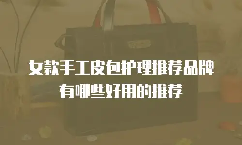 女款手工皮包护理推荐品牌有哪些好用的推荐