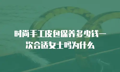 时尚手工皮包保养多少钱一次合适女士吗为什么