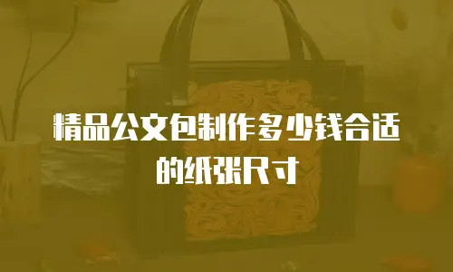 精品公文包制作多少钱合适的纸张尺寸
