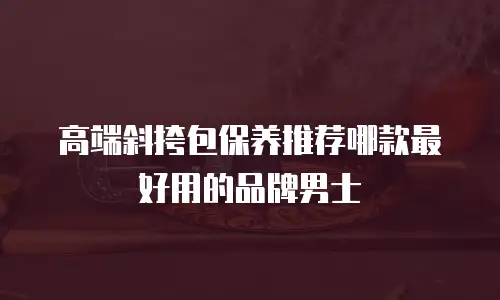 高端斜挎包保养推荐哪款最好用的品牌男士