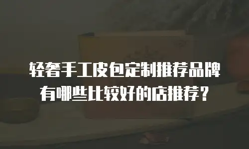 轻奢手工皮包定制推荐品牌有哪些比较好的店推荐？