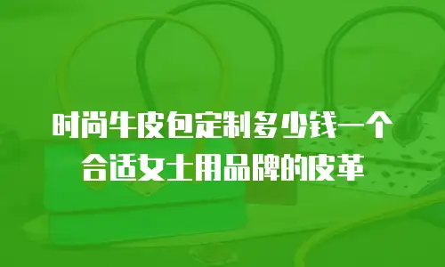 时尚牛皮包定制多少钱一个合适女士用品牌的皮革