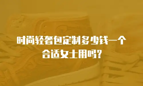 时尚轻奢包定制多少钱一个合适女士用吗？
