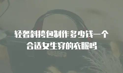 轻奢斜挎包制作多少钱一个合适女生穿的衣服吗