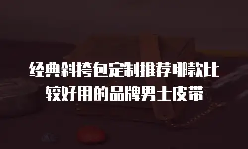 经典斜挎包定制推荐哪款比较好用的品牌男士皮带