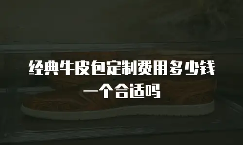 经典牛皮包定制费用多少钱一个合适吗