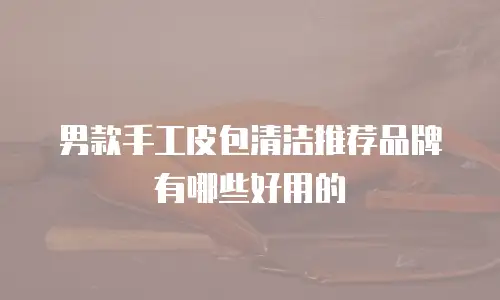 男款手工皮包清洁推荐品牌有哪些好用的