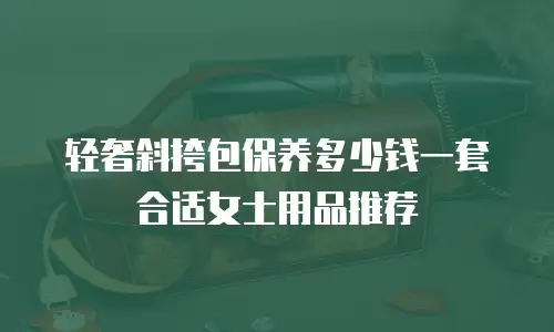 轻奢斜挎包保养多少钱一套合适女士用品推荐