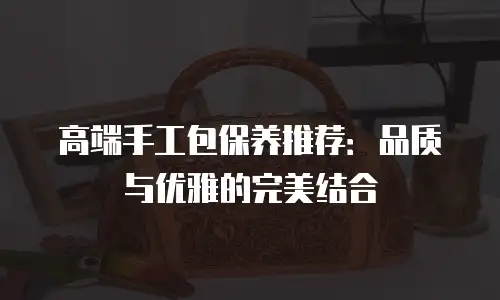 高端手工包保养推荐：品质与优雅的完美结合