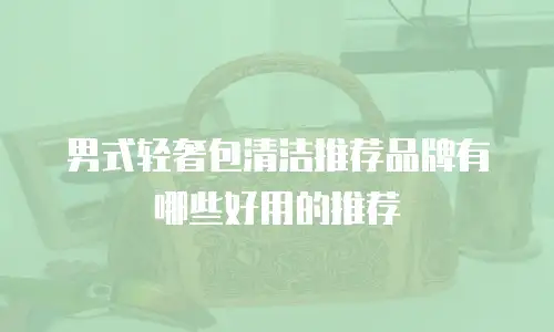 男式轻奢包清洁推荐品牌有哪些好用的推荐