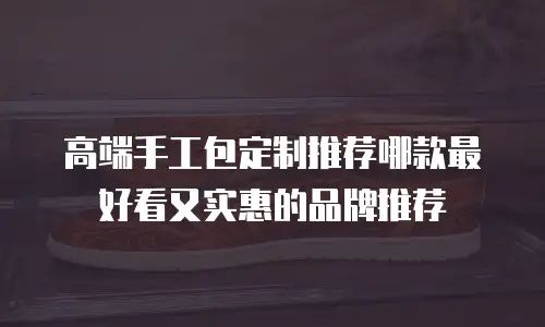 高端手工包定制推荐哪款最好看又实惠的品牌推荐