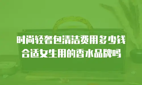 时尚轻奢包清洁费用多少钱合适女生用的香水品牌吗