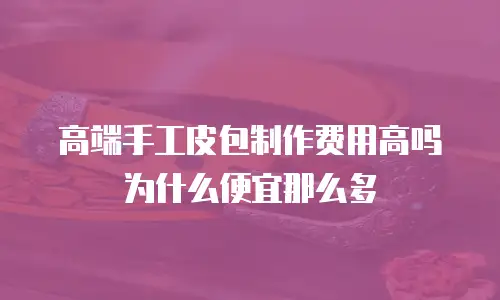 高端手工皮包制作费用高吗为什么便宜那么多
