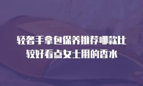 轻奢手拿包保养推荐哪款比较好看点女士用的香水