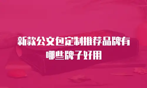 新款公文包定制推荐品牌有哪些牌子好用