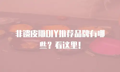 非遗皮雕DIY推荐品牌有哪些？看这里！