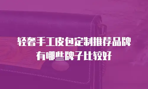 轻奢手工皮包定制推荐品牌有哪些牌子比较好